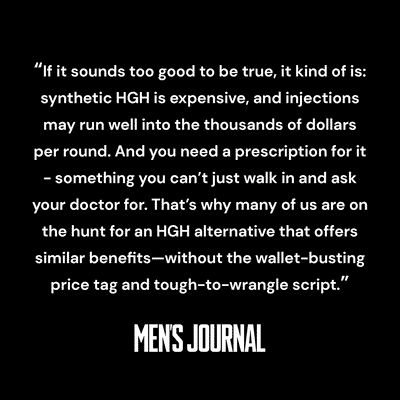Quote from Men's Journal: "If it sounds too good to be true, is kind of is: synthetic HGH is expensive, and injections may run well into the thousands of dollars per round. And you need a prescription for it...something you can't just walk in and ask your doctor for. That's why many of us are on the hunt for an HGH alternative that offers similar benefits—without the wallet-busting price tag and tough-to-wrangle script."